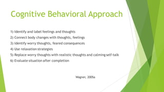 Cognitive Behavioral Approach
1) Identify and label feelings and thoughts
2) Connect body changes with thoughts, feelings
3) Identify worry thoughts, feared consequences
4) Use relaxation strategies
5) Replace worry thoughts with realistic thoughts and calming self-talk
6) Evaluate situation after completion
Wagner, 2005a
 