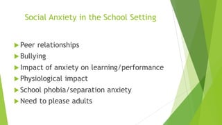 Social Anxiety in the School Setting
u Peer relationships
u Bullying
u Impact of anxiety on learning/performance
u Physiological impact
u School phobia/separation anxiety
u Need to please adults
 