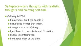 5) Replace worry thoughts with realistic
thoughts and calming self-talk
u Calming Self-Talk
u I’m nervous, but I can handle it.
u I have good friends that I trust.
u I am good at a lot of things.
u I just have to concentrate and I'll do fine.
u I know this information.
u I feel good most of the time.
 