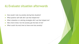 6) Evaluate situation afterwards
u How would I rate my anxiety during that situation?
u What positive self-talk did I use that helped me?
u What relaxation or calming strategies did I use that helped me?
u Were there times I let the anxiety get the best of me?
u What could I do next time to have even less anxiety?
 