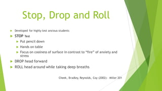 Stop, Drop and Roll
u Developed for highly test anxious students
u STOP Test
u Put pencil down
u Hands on table
u Focus on coolness of surface in contrast to “fire” of anxiety and
stress
u DROP head forward
u ROLL head around while taking deep breaths
Cheek, Bradley, Reynolds, Coy (2002) – Miller 201
 