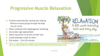 Progressive Muscle Relaxation
u Involves systematically tensing and relaxing
different muscle groups through the body
one at a time
u Often combined with diaphragmatic breathing
u Use scripts (age appropriate)
u Teens may prefer to do this on their own
u Could audiotape script for them
u Full session – 10 to 20 minutes
u http://www.bing.com/videos/search?q=youtube+relaxation+music&view=deta
il&mid=A66272E6EC0C54085CB3A66272E6EC0C54085CB3&FORM=VIRE
Miller and Miller (2014)
 