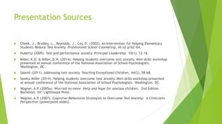 Presentation Sources
u Cheek, J., Bradley, L., Reynolds, J., Coy, D. (2002). An Intervention for Helping Elementary
Students Reduce Test Anxiety. Professional School Counseling, v6 n2 p162-64.
u Huberty (2009). Test and performance anxiety. Principal Leadership. 10(1). 12-16.
u Miller, K.D. & Miller, D.N. (2014). Helping students overcome test anxiety. Mini-skills workshop
presented at annual conference of the National Association of School Psychologists.
Washington, DC.
u Salend (2011). Addressing test anxiety. Teaching Exceptional Children, 44(2), 58-68.
u Sawka-Miller (2014). Helping students overcome test anxiety. Mini-skills workshop presented
at annual conference of the National Association of School Psychologists. Washington, DC.
u Wagner, A.P
. (2005a). Worried no more: Help and hope for anxious children. 2nd Edition
Rochester, NY: Lighthouse Press.
u Wagner, A.P
. (2007). Cognitive-Behavioral Strategies to Overcome Test Anxiety: A Clinician's
Perspective {powerpoint slides}.
 