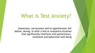 What is Test Anxiety?
Uneasiness, nervousness and/or apprehension felt
before, during, or after a test or evaluative situation
that significantly interferes with performance,
emotional and behavioral well-being
 