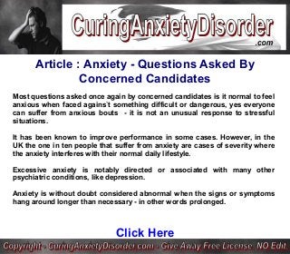 Article : Anxiety - Questions Asked By
Concerned Candidates
Most questions asked once again by concerned candidates is it normal to feel
anxious when faced agains`t something difficult or dangerous, yes everyone
can suffer from anxious bouts - it is not an unusual response to stressful
situations.
It has been known to improve performance in some cases. However, in the
UK the one in ten people that suffer from anxiety are cases of severity where
the anxiety interferes with their normal daily lifestyle.
Excessive anxiety is notably directed or associated with many other
psychiatric conditions, like depression.
Anxiety is without doubt considered abnormal when the signs or symptoms
hang around longer than necessary - in other words prolonged.
Click Here
 