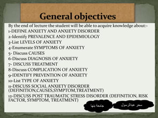 By the end of lecture the student will be able to acquire knowledge about:-
1-DEFINE ANXIETY AND ANXIETY DISORDER
2-Identify PREVALENCE AND EPIDEMIOLOGY
3-List LEVELS OF ANXIETY
4-Enumerate SYMPTOMS OF ANXIETY
5- Discuss CAUSES
6-Discuss DIAGNOSIS OF ANXIETY
7- DISCUSS TREATMENT
8-Discuss COMPLICATION OF ANXIETY
9-IDENTIFY PREVENTION OF ANXIETY
10-List TYPE OF ANXIETY
11-DISCUSS SOCIAL ANXIETY DISORDER
(DEFINITION,CAUSES,SYMPTOM,TREATMENT)
12-DISCUSS POST TRAUMATIC STRESS DISORDER (DEFINITION, RISK
FACTOR, SYMPTOM, TREATMENT)
‫عبدالرسول‬ ‫سحر‬‫بنها‬ ‫جامعة‬
 