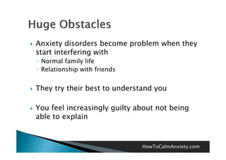    Anxiety disorders become problem when they
    start interfering with
    ◦ Normal family life
    ◦ Relationship with friends


   They try their best to understand you

   You feel increasingly guilty about not being
    able to explain



                                  HowToCalmAnxiety.com
 