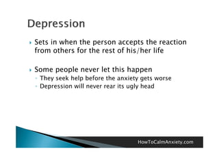    Sets in when the person accepts the reaction
    from others for the rest of his/her life

   Some people never let this happen
    ◦ They seek help before the anxiety gets worse
    ◦ Depression will never rear its ugly head




                                      HowToCalmAnxiety.com
 
