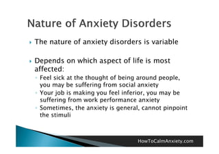    The nature of anxiety disorders is variable

   Depends on which aspect of life is most
    affected:
    ◦ Feel sick at the thought of being around people,
                                                people
      you may be suffering from social anxiety
    ◦ Your job is making you feel inferior, you may be
      suffering from work performance anxiety
    ◦ Sometimes, the anxiety is general, cannot pinpoint
      the stimuli



                                       HowToCalmAnxiety.com
 