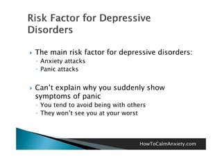    The main risk factor for depressive disorders:
    ◦ Anxiety attacks
    ◦ Panic attacks


   Can’t explain why you suddenly show
    symptoms of panic
    ◦ You tend to avoid being with others
    ◦ They won’t see you at your worst
           won t



                                      HowToCalmAnxiety.com
 