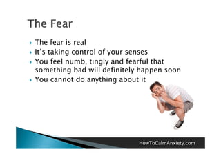    The fear is real
   It’s taking control of your senses
   You feel numb tingly and fearful that
              numb,
    something bad will definitely happen soon
   You cannot d anything about it
    Y           t do    thi    b t




                                 HowToCalmAnxiety.com
 