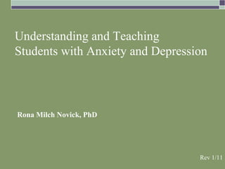Understanding and Teaching
Students with Anxiety and Depression



Rona Milch Novick, PhD




                                  Rev 1/11
 