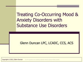 Treating Co-Occurring Mood &
                     Anxiety Disorders with
                     Substance Use Disorders


                          Glenn Duncan LPC, LCADC, CCS, ACS



Copyright © 2012, Glenn Duncan   Do not reproduce any workshop materials without express written consent.
 