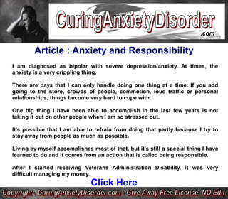 Article : Anxiety and Responsibility
I am diagnosed as bipolar with severe depression/anxiety. At times, the
anxiety is a very crippling thing.

There are days that I can only handle doing one thing at a time. If you add
going to the store, crowds of people, commotion, loud traffic or personal
relationships, things become very hard to cope with.

One big thing I have been able to accomplish in the last few years is not
taking it out on other people when I am so stressed out.

It's possible that I am able to refrain from doing that partly because I try to
stay away from people as much as possible.

Living by myself accomplishes most of that, but it's still a special thing I have
learned to do and it comes from an action that is called being responsible.

After I started receiving Veterans Administration Disability, it was very
difficult managing my money.
                              Click Here
 
