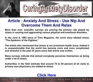 Article : Anxiety And Stress - Use Nlp And
          Overcome Them And Relax
More than ever, scientific surveys are proving the primary role played by
stress in causing and aggravating various physical and emotional disorders.

In the June 6, 1983 issue of Time Magazine, the cover story labeled stress
"The Epidemic of the Eighties."

The article also mentioned that stress is our prominent health issue. Indeed it
is unquestionable that the world has become more and more complicated
and stressful in the past 25 years since that article was written.

Many surveys indicate that almost everybody perceives themselves as being
under a lot of stress.

Authorities in the field estimate that around 75 to 90 percent of all visits to
primary care physicians are related to stress.



                              Click Here
 