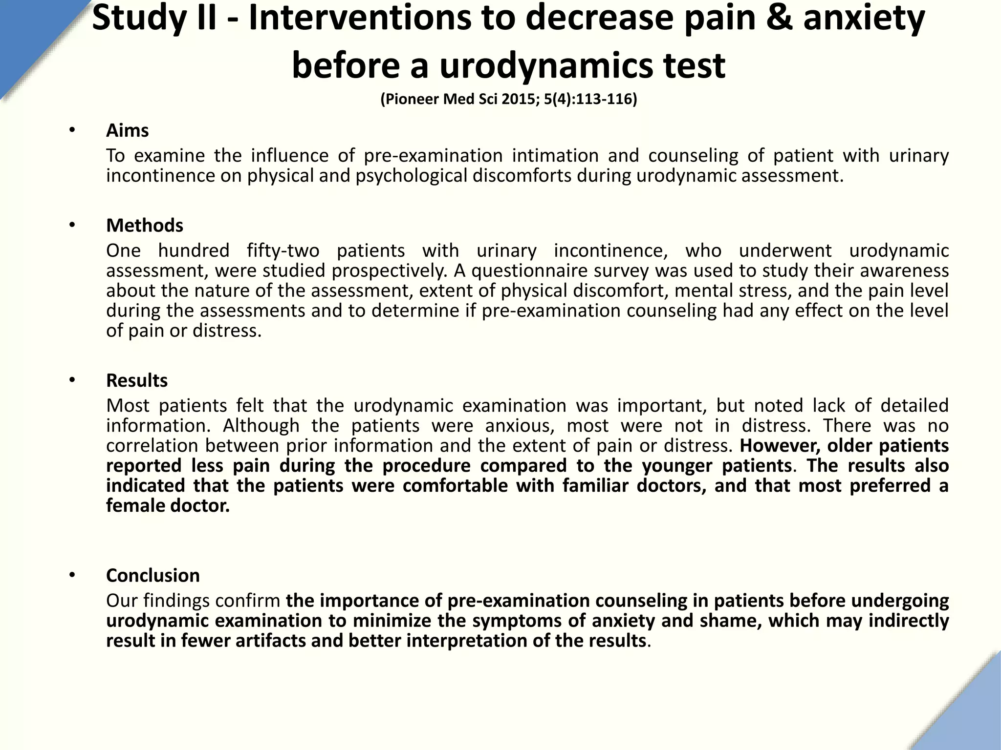 Study II - Interventions to decrease pain & anxiety
before a urodynamics test
(Pioneer Med Sci 2015; 5(4):113-116)
• Aims
To examine the influence of pre-examination intimation and counseling of patient with urinary
incontinence on physical and psychological discomforts during urodynamic assessment.
• Methods
One hundred fifty-two patients with urinary incontinence, who underwent urodynamic
assessment, were studied prospectively. A questionnaire survey was used to study their awareness
about the nature of the assessment, extent of physical discomfort, mental stress, and the pain level
during the assessments and to determine if pre-examination counseling had any effect on the level
of pain or distress.
• Results
Most patients felt that the urodynamic examination was important, but noted lack of detailed
information. Although the patients were anxious, most were not in distress. There was no
correlation between prior information and the extent of pain or distress. However, older patients
reported less pain during the procedure compared to the younger patients. The results also
indicated that the patients were comfortable with familiar doctors, and that most preferred a
female doctor.
• Conclusion
Our findings confirm the importance of pre-examination counseling in patients before undergoing
urodynamic examination to minimize the symptoms of anxiety and shame, which may indirectly
result in fewer artifacts and better interpretation of the results.
 