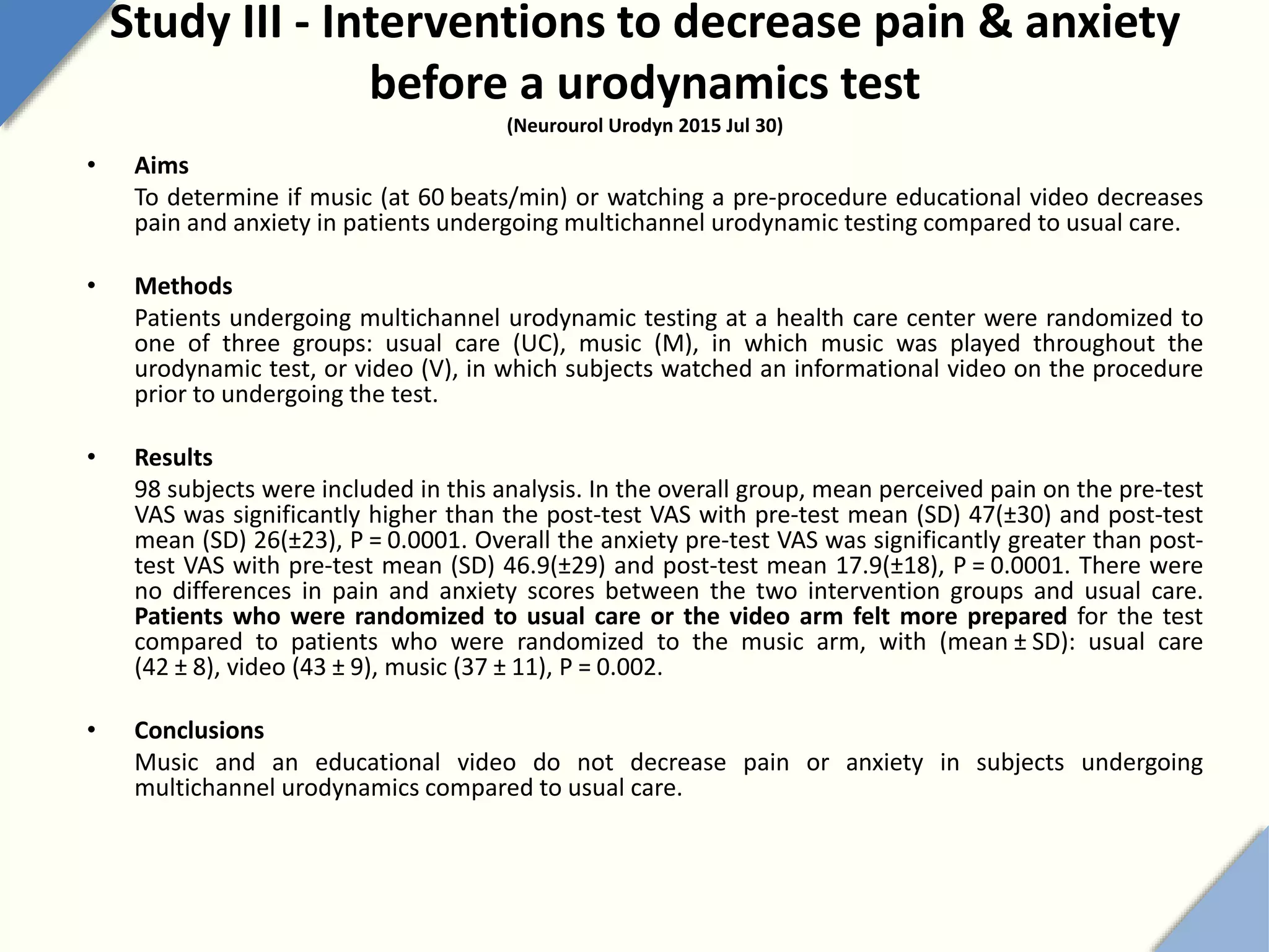 Study III - Interventions to decrease pain & anxiety
before a urodynamics test
(Neurourol Urodyn 2015 Jul 30)
• Aims
To determine if music (at 60 beats/min) or watching a pre-procedure educational video decreases
pain and anxiety in patients undergoing multichannel urodynamic testing compared to usual care.
• Methods
Patients undergoing multichannel urodynamic testing at a health care center were randomized to
one of three groups: usual care (UC), music (M), in which music was played throughout the
urodynamic test, or video (V), in which subjects watched an informational video on the procedure
prior to undergoing the test.
• Results
98 subjects were included in this analysis. In the overall group, mean perceived pain on the pre-test
VAS was significantly higher than the post-test VAS with pre-test mean (SD) 47(±30) and post-test
mean (SD) 26(±23), P = 0.0001. Overall the anxiety pre-test VAS was significantly greater than post-
test VAS with pre-test mean (SD) 46.9(±29) and post-test mean 17.9(±18), P = 0.0001. There were
no differences in pain and anxiety scores between the two intervention groups and usual care.
Patients who were randomized to usual care or the video arm felt more prepared for the test
compared to patients who were randomized to the music arm, with (mean ± SD): usual care
(42 ± 8), video (43 ± 9), music (37 ± 11), P = 0.002.
• Conclusions
Music and an educational video do not decrease pain or anxiety in subjects undergoing
multichannel urodynamics compared to usual care.
 