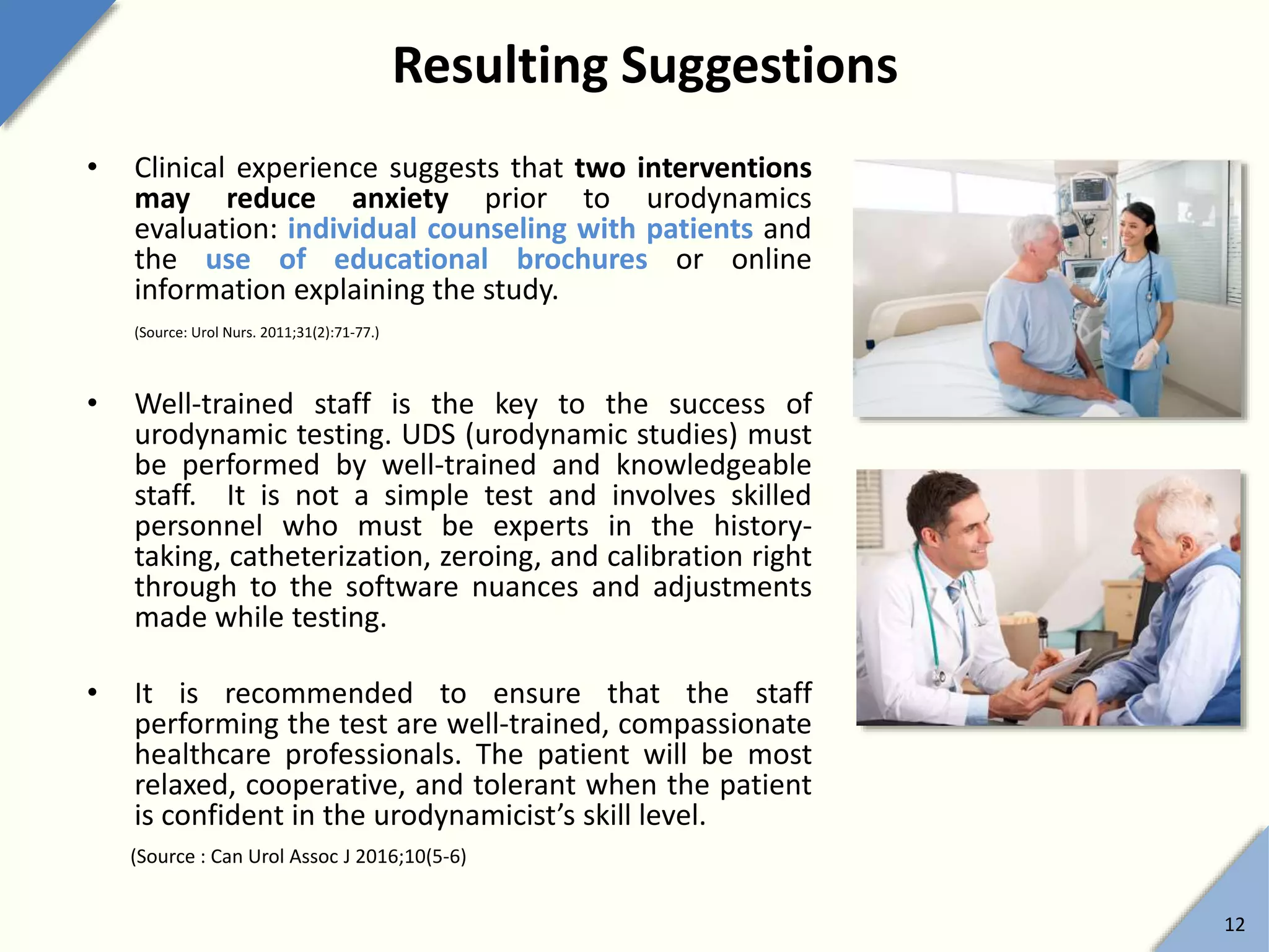 Resulting Suggestions
• Clinical experience suggests that two interventions
may reduce anxiety prior to urodynamics
evaluation: individual counseling with patients and
the use of educational brochures or online
information explaining the study.
(Source: Urol Nurs. 2011;31(2):71-77.)
• Well-trained staff is the key to the success of
urodynamic testing. UDS (urodynamic studies) must
be performed by well-trained and knowledgeable
staff. It is not a simple test and involves skilled
personnel who must be experts in the history-
taking, catheterization, zeroing, and calibration right
through to the software nuances and adjustments
made while testing.
• It is recommended to ensure that the staff
performing the test are well-trained, compassionate
healthcare professionals. The patient will be most
relaxed, cooperative, and tolerant when the patient
is confident in the urodynamicist’s skill level.
(Source : Can Urol Assoc J 2016;10(5-6)
12
 