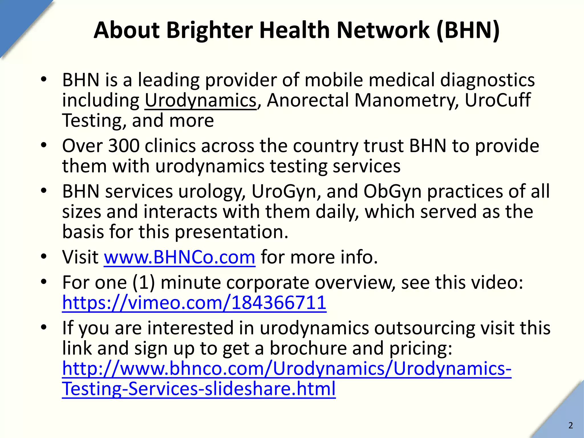 About Brighter Health Network (BHN)
• BHN is a leading provider of mobile medical diagnostics
including Urodynamics, Anorectal Manometry, UroCuff
Testing, and more
• Over 300 clinics across the country trust BHN to provide
them with urodynamics testing services
• BHN services urology, UroGyn, and ObGyn practices of all
sizes and interacts with them daily, which served as the
basis for this presentation.
• Visit www.BHNCo.com for more info.
• For one (1) minute corporate overview, see this video:
https://vimeo.com/184366711
• If you are interested in urodynamics outsourcing visit this
link and sign up to get a brochure and pricing:
http://www.bhnco.com/Urodynamics/Urodynamics-
Testing-Services-slideshare.html
2
 
