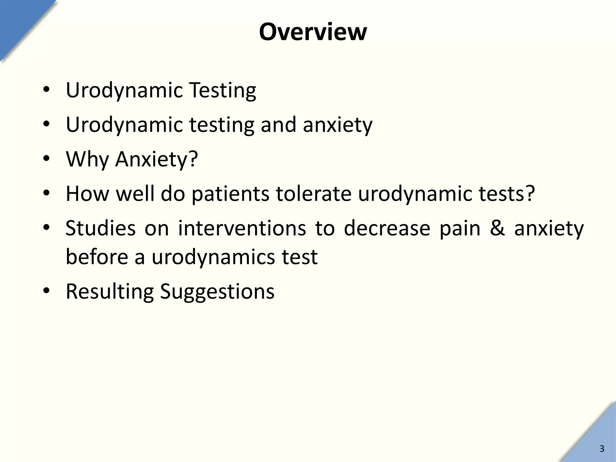 Overview
• Urodynamic Testing
• Urodynamic testing and anxiety
• Why Anxiety?
• How well do patients tolerate urodynamic tests?
• Studies on interventions to decrease pain & anxiety
before a urodynamics test
• Resulting Suggestions
3
 