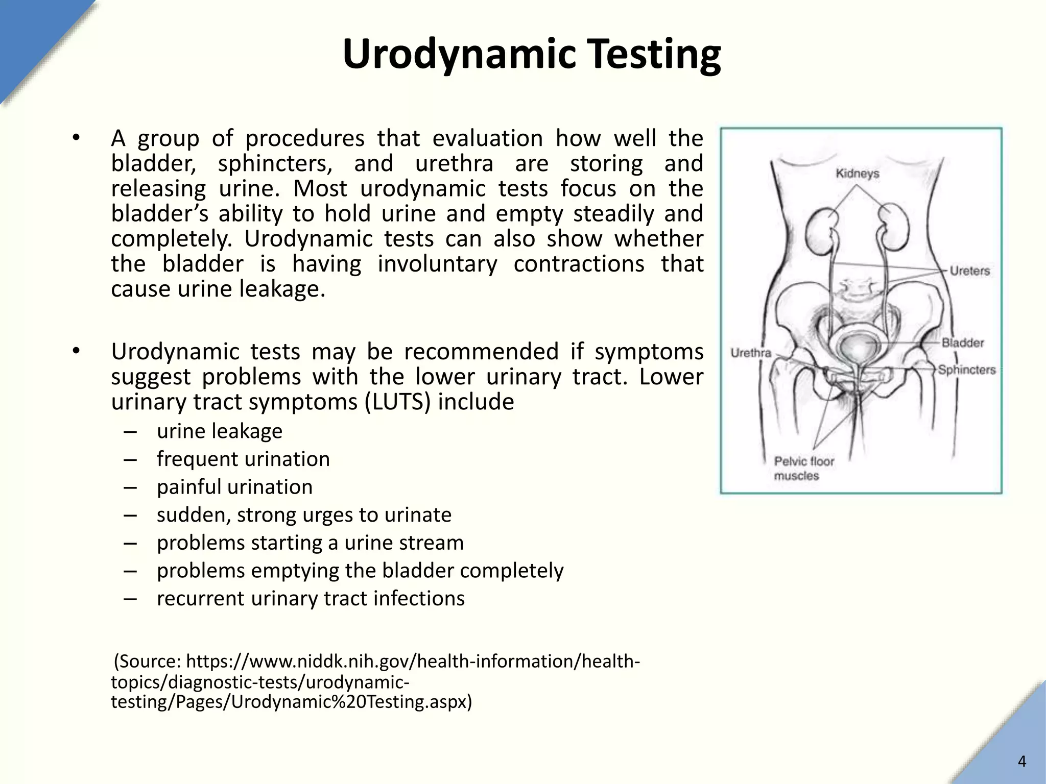 Urodynamic Testing
• A group of procedures that evaluation how well the
bladder, sphincters, and urethra are storing and
releasing urine. Most urodynamic tests focus on the
bladder’s ability to hold urine and empty steadily and
completely. Urodynamic tests can also show whether
the bladder is having involuntary contractions that
cause urine leakage.
• Urodynamic tests may be recommended if symptoms
suggest problems with the lower urinary tract. Lower
urinary tract symptoms (LUTS) include
– urine leakage
– frequent urination
– painful urination
– sudden, strong urges to urinate
– problems starting a urine stream
– problems emptying the bladder completely
– recurrent urinary tract infections
(Source: https://www.niddk.nih.gov/health-information/health-
topics/diagnostic-tests/urodynamic-
testing/Pages/Urodynamic%20Testing.aspx)
4
 