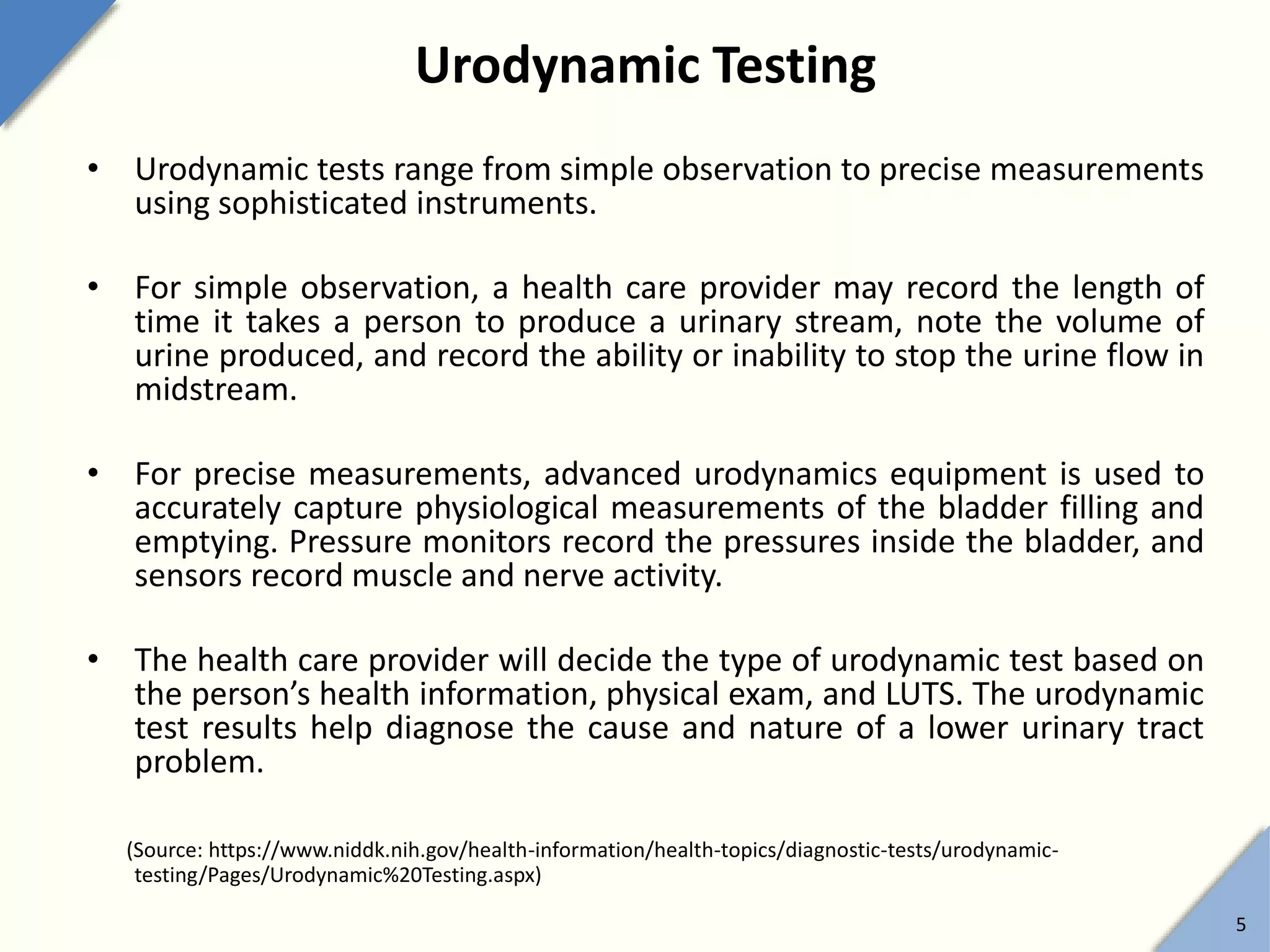 Urodynamic Testing
• Urodynamic tests range from simple observation to precise measurements
using sophisticated instruments.
• For simple observation, a health care provider may record the length of
time it takes a person to produce a urinary stream, note the volume of
urine produced, and record the ability or inability to stop the urine flow in
midstream.
• For precise measurements, advanced urodynamics equipment is used to
accurately capture physiological measurements of the bladder filling and
emptying. Pressure monitors record the pressures inside the bladder, and
sensors record muscle and nerve activity.
• The health care provider will decide the type of urodynamic test based on
the person’s health information, physical exam, and LUTS. The urodynamic
test results help diagnose the cause and nature of a lower urinary tract
problem.
(Source: https://www.niddk.nih.gov/health-information/health-topics/diagnostic-tests/urodynamic-
testing/Pages/Urodynamic%20Testing.aspx)
5
 
