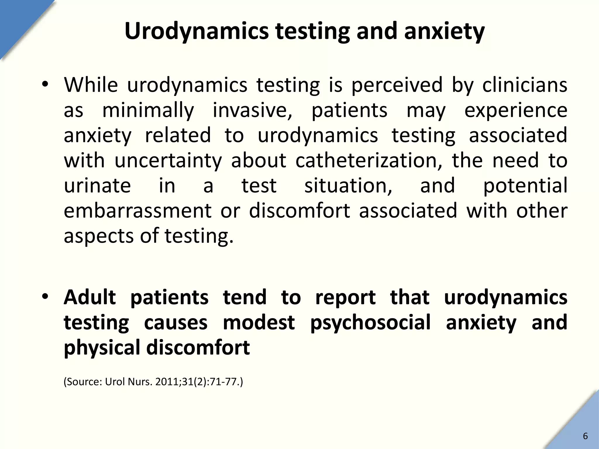 Urodynamics testing and anxiety
• While urodynamics testing is perceived by clinicians
as minimally invasive, patients may experience
anxiety related to urodynamics testing associated
with uncertainty about catheterization, the need to
urinate in a test situation, and potential
embarrassment or discomfort associated with other
aspects of testing.
• Adult patients tend to report that urodynamics
testing causes modest psychosocial anxiety and
physical discomfort
(Source: Urol Nurs. 2011;31(2):71-77.)
6
 