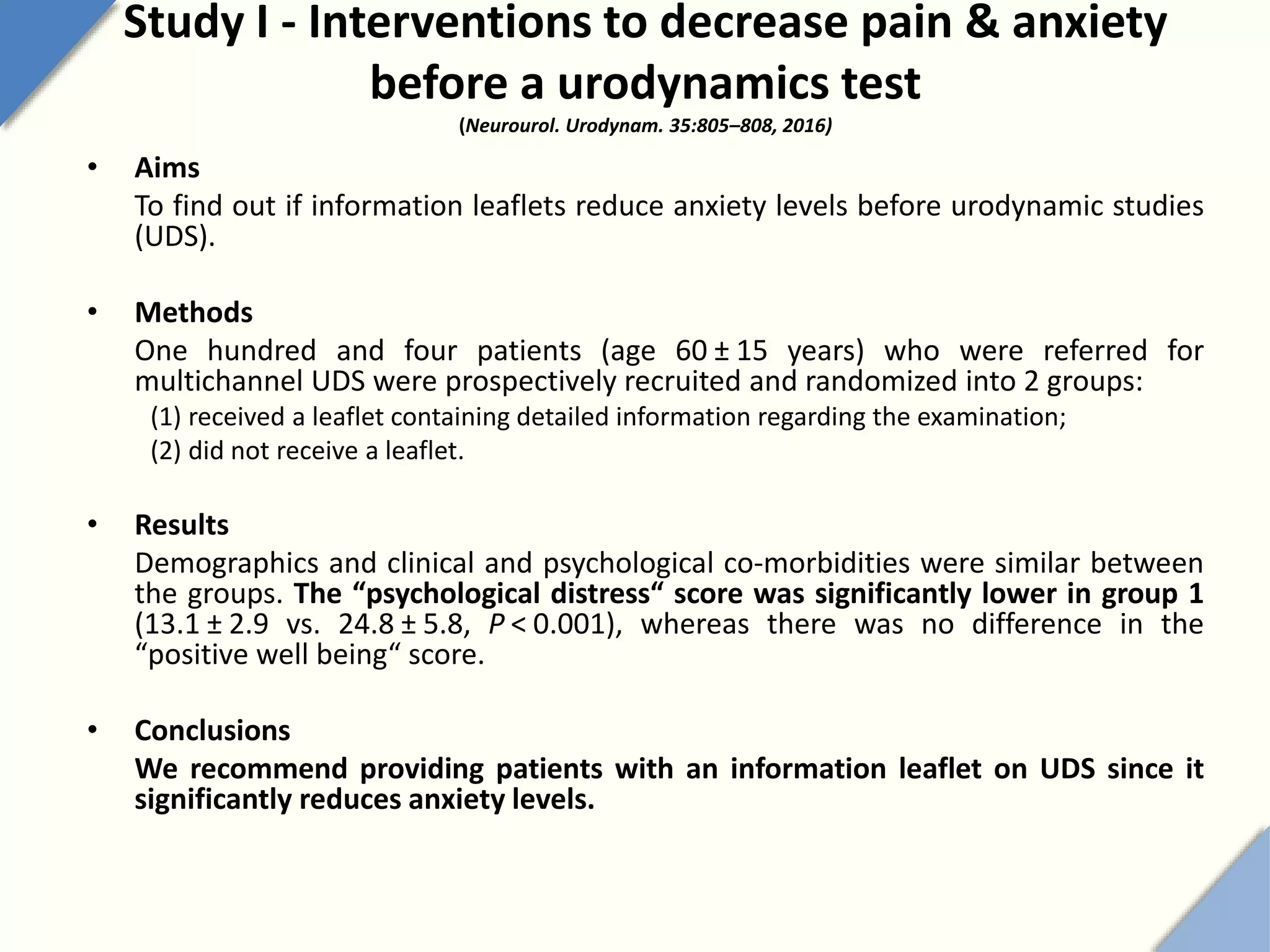 Study I - Interventions to decrease pain & anxiety
before a urodynamics test
(Neurourol. Urodynam. 35:805–808, 2016)
• Aims
To find out if information leaflets reduce anxiety levels before urodynamic studies
(UDS).
• Methods
One hundred and four patients (age 60 ± 15 years) who were referred for
multichannel UDS were prospectively recruited and randomized into 2 groups:
(1) received a leaflet containing detailed information regarding the examination;
(2) did not receive a leaflet.
• Results
Demographics and clinical and psychological co-morbidities were similar between
the groups. The “psychological distress“ score was significantly lower in group 1
(13.1 ± 2.9 vs. 24.8 ± 5.8, P < 0.001), whereas there was no difference in the
“positive well being“ score.
• Conclusions
We recommend providing patients with an information leaflet on UDS since it
significantly reduces anxiety levels.
 