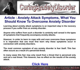 Article : Anxiety Attack Symptoms, What You
 Should Know To Overcome Anxiety Disorder
Learning about anxiety attack symptoms is an important step in the recovery
process if you suffer from an anxiety disorder.

Anyone who suffers from such a disorder is certainly well versed in the types
of symptoms that frequently accompany anxiety attacks.

However, in order to learn to cope with and even overcome these symptoms
it is imperative that one must first learn why these symptoms occur in
connection with anxiety disorders.

The most common symptom of any anxiety disorder is fear itself. This fear
often occurs as a result of a perceived threat.

In many cases this fear may only result from a threat that is perceived only
and not a real threat. This however, has no effect on the results of the anxiety
attack.

                               Click Here
 