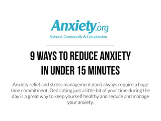 9 ways to Reduce anxiety
in under 15 minutes

Anxiety relief and stress management doesn’t have to be a huge
time commitment. Dedicating just a little bit of your time during the
day is a great way to keep yourself healthy and reduce and manage
your anxiety. Here’s nine different methods to help reduce stress in
under 15 minutes. 
 