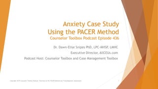 Anxiety Case Study
Using the PACER Method
Counselor Toolbox Podcast Episode 436
Dr. Dawn-Elise Snipes PhD, LPC-MHSP, LMHC
Executive Director, AllCEUs.com
Podcast Host: Counselor Toolbox and Case Management Toolbox
Copyright 2019 Counselor Toolbox Podcast: Overview of the PACER Method and Transdiagnostic Assessment 1
 