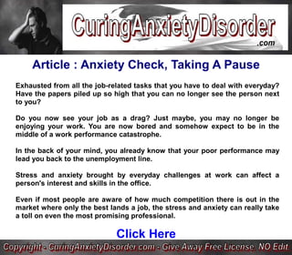 Article : Anxiety Check, Taking A Pause
Exhausted from all the job-related tasks that you have to deal with everyday?
Have the papers piled up so high that you can no longer see the person next
to you?

Do you now see your job as a drag? Just maybe, you may no longer be
enjoying your work. You are now bored and somehow expect to be in the
middle of a work performance catastrophe.

In the back of your mind, you already know that your poor performance may
lead you back to the unemployment line.

Stress and anxiety brought by everyday challenges at work can affect a
person's interest and skills in the office.

Even if most people are aware of how much competition there is out in the
market where only the best lands a job, the stress and anxiety can really take
a toll on even the most promising professional.

                             Click Here
 