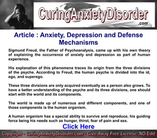 Article : Anxiety, Depression and Defense
                  Mechanisms
Sigmund Freud, the Father of Psychoanalysis, came up with his own theory
of explaining the occurrence of anxiety and depression as part of human
experience.

His explanation of this phenomena traces its origin from the three divisions
of the psyche. According to Freud, the human psyche is divided into the id,
ego, and superego.

These three divisions are only acquired eventually as a person also grows. To
have a better understanding of the psyche and its three divisions, one should
start with the world and its components.

The world is made up of numerous and different components, and one of
those components is the human organism.

A human organism has a special ability to survive and reproduce, his guiding
force being his needs such as hunger, thirst, fear of pain and sex.
                             Click Here
 