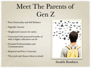 Meet The Parents of
Gen Z
Prize Practicality and Self Reliance
Digitally Literate
Heightened concern for safety
Concerned with practical beneﬁts of
what a higher education can do
Demand Professionalism and
Communication
Skeptical and Price Conscious
They pick and choose when to attack
Stealth Bombers
 