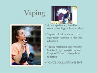 Vaping
A new epidemic-3.6 million
teens -1 in 5 high school students
Vaping is leading teens to try e-
cigarettes- increase in nicotine
addiction
Vaping marijuana according to
Stanford psychologist Bonnie-
Halpern Fisher “damage brain
function’
“ONCE MARAJUNA IS INT
 