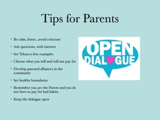Tips for Parents
Be calm, listen , avoid criticism
Ask questions, with interest
Set Tobacco free examples
Choose what you will and will not pay for
Develop parental alliances in the
community
Set healthy boundaries
Remember you are the Parent and you do
not have to pay for bad habits
Keep the dialogue open
 