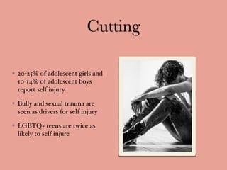 Cutting
20-25% of adolescent girls and
10-14% of adolescent boys
report self injury
Bully and sexual trauma are
seen as drivers for self injury
LGBTQ+ teens are twice as
likely to self injure
 