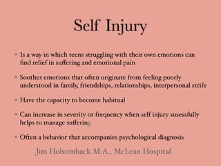 Self Injury
Is a way in which teens struggling with their own emotions can
ﬁnd relief in suﬀering and emotional pain
Soothes emotions that often originate from feeling poorly
understood in family, friendships, relationships, interpersonal strife
Have the capacity to become habitual
Can increase in severity or frequency when self injury susessfully
helps to manage suﬀering
Often a behavior that accompanies psychological diagnosis
Jim Holsomback M.A., McLean Hospital
 