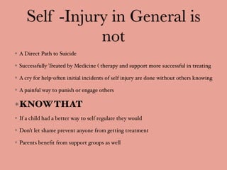 Self -Injury in General is
not
A Direct Path to Suicide
Successfully Treated by Medicine ( therapy and support more successful in treating
A cry for help-often initial incidents of self injury are done without others knowing
A painful way to punish or engage others
KNOWTHAT
If a child had a better way to self regulate they would
Don’t let shame prevent anyone from getting treatment
Parents beneﬁt from support groups as well
 