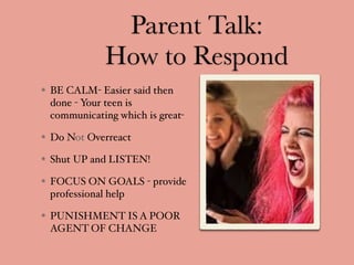 Parent Talk:
How to Respond
BE CALM- Easier said then
done - Your teen is
communicating which is great-
Do Not Overreact
Shut UP and LISTEN!
FOCUS ON GOALS - provide
professional help
PUNISHMENT IS A POOR
AGENT OF CHANGE
 