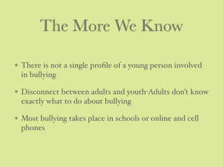 The More We Know
There is not a single proﬁle of a young person involved
in bullying
Disconnect between adults and youth-Adults don’t know
exactly what to do about bullying
Most bullying takes place in schools or online and cell
phones
 