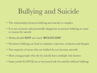 Bullying and Suicide
The relationship between bullying and suicide is complex
It is not accurate and potentially dangerous to present bullying as cause
or reason for suicide
Media should NOT use word “BULLYCIDE”
Persistent bullying can lead to isolation, rejection, exclusion and despair
Vast majority of teens who are bullied do not become suicidal
Most young people who die by suicide have multiple risk factors-
Some youth (LGBTQ) are at increased risk for suicide without bullying
 
