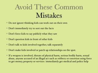 Avoid These Common
Mistakes
Do not ignore-thinking kids can work out on their own
Don’t immediately try to sort out the facts
Don’t force kids to say publicly what they saw
Don’t question kids in front of other kids
Don’t talk to kids involved together, talk separately
Don’t make kids involved or patch up relationships on the spot.
If a weapon is involved, threats of physical harm, serious bodily harm, sexual
abuse, anyone accused of an illegal act such as robbery or extortion using force
to get money, property or services immediately get medical and police help
 