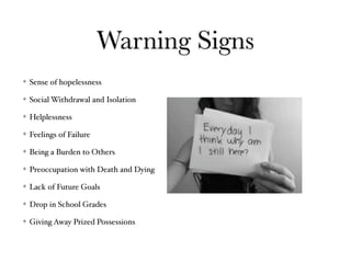 Warning Signs
Sense of hopelessness
Social Withdrawal and Isolation
Helplessness
Feelings of Failure
Being a Burden to Others
Preoccupation with Death and Dying
Lack of Future Goals
Drop in School Grades
Giving Away Prized Possessions
 