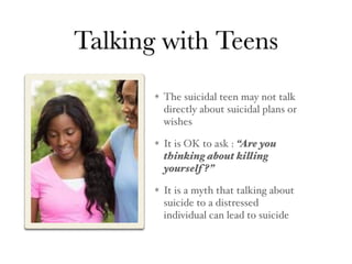 Talking with Teens
The suicidal teen may not talk
directly about suicidal plans or
wishes
It is OK to ask : “Are you
thinking about killing
yourself ?”
It is a myth that talking about
suicide to a distressed
individual can lead to suicide
 