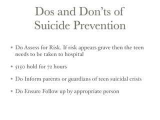 Dos and Don’ts of
Suicide Prevention
Do Assess for Risk. If risk appears grave then the teen
needs to be taken to hospital
5150 hold for 72 hours
Do Inform parents or guardians of teen suicidal crisis
Do Ensure Follow up by appropriate person
 