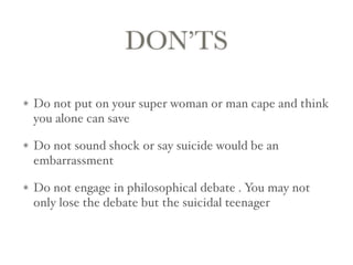 DON’TS
Do not put on your super woman or man cape and think
you alone can save
Do not sound shock or say suicide would be an
embarrassment
Do not engage in philosophical debate . You may not
only lose the debate but the suicidal teenager
 