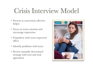 Crisis Interview Model
Present as concerned, eﬀective
helper
Focus on teens emotion and
encourage expression
Empathize with teens expressed
aﬀect
Identify problems with teens
Review mutually determined
strategy with teen and seek
agreement
 