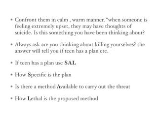 Confront them in calm , warm manner, “when someone is
feeling extremely upset, they may have thoughts of
suicide. Is this something you have been thinking about?
Always ask are you thinking about killing yourselves? the
answer will tell you if teen has a plan etc.
If teen has a plan use SAL
How Speciﬁc is the plan
Is there a method Available to carry out the threat
How Lethal is the proposed method
 