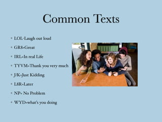 Common Texts
LOL-Laugh out loud
GR8=Great
IRL=In real Life
TYVM=Thank you very much
J/K=Just Kidding
L8R=Later
NP= No Problem
WYD=what’s you doing
 